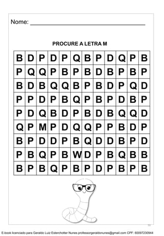 Nome: __________________________________
PROCURE A LETRA M
B D P D P Q B P D Q P B
P Q Q P B P B D B P B P
B D B Q Q B P B D P Q D
P P D P B Q P B P D B P
P D Q B D P B D B Q Q D
Q P M P D Q Q P P B D P
B P D D P B Q D D B P D
P B Q P B W D P B Q B B
B P B Q P B P D P B P B
50
E-book licenciado para Geraldo Luiz Esterchotter Nunes professorgeraldonunes@gmail.com CPF: 60097230944
 
