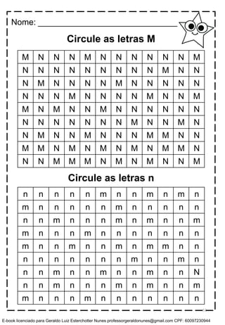 Circule as letras M
M N N N M N N N N N N M
N N N N N N N N N M N N
N M N N N N M N N N N N
N N N M N N N N M N N M
M N M N N M N N N N N N
N N N N N N N M N N M N
N M N N M N N N M M N N
M M N M N M N M N M M N
N N M M M N M N M N N M
n n n n n m n n m n m n
m n n n n n m n n n n n
n n m n n n m n m n n m
m n n n m n n n n n n n
m n n m n n m n m m n n
n n n n n n n m n n m n
n n m n n m n n m n n N
n n m n n n m n m n n m
m n n n m n n n n n n n
Circule as letras n
Nome: ______________________________
52
E-book licenciado para Geraldo Luiz Esterchotter Nunes professorgeraldonunes@gmail.com CPF: 60097230944
 