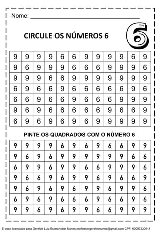 CIRCULE OS NÚMEROS 6
6
9 9 9 9 6 9 6 9 6 6 9 9
9 6 9 6 9 9 9 9 9 9 6 6
6 9 9 6 9 9 6 6 9 9 9 6
9 6 6 9 6 9 9 6 9 6 6 9
9 6 9 6 9 6 9 9 6 9 9 6
6 9 6 9 6 6 6 9 6 6 9 6
9 9 6 9 6 9 9 6 6 9 9 9
Nome: _________________________________
9 9 9 9 6 6 9 9 9 9 6 9
9 6 9 9 9 6 6 6 9 9 9 6
9 9 9 6 6 9 9 9 9 9 9 9
6 9 6 6 9 6 6 6 6 6 9 6
6 6 9 6 6 9 6 6 6 9 9 9
9 6 9 6 6 6 6 6 9 6 6 9
6 9 6 9 6 9 6 9 9 9 9 9
PINTE OS QUADRADOS COM O NÚMERO 6
53
E-book licenciado para Geraldo Luiz Esterchotter Nunes professorgeraldonunes@gmail.com CPF: 60097230944
 