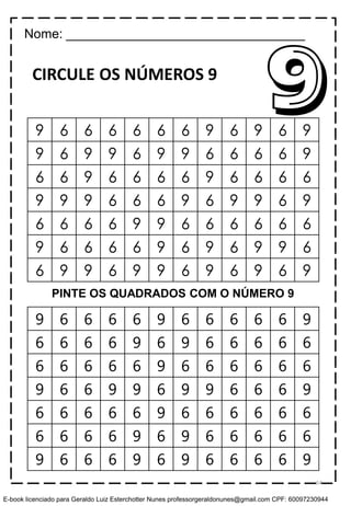 CIRCULE OS NÚMEROS 9
9 6 6 6 6 9 6 6 6 6 6 9
6 6 6 6 9 6 9 6 6 6 6 6
6 6 6 6 6 9 6 6 6 6 6 6
9 6 6 9 9 6 9 9 6 6 6 9
6 6 6 6 6 9 6 6 6 6 6 6
6 6 6 6 9 6 9 6 6 6 6 6
9 6 6 6 9 6 9 6 6 6 6 9
99 6 6 6 6 6 6 9 6 9 6 9
9 6 9 9 6 9 9 6 6 6 6 9
6 6 9 6 6 6 6 9 6 6 6 6
9 9 9 6 6 6 9 6 9 9 6 9
6 6 6 6 9 9 6 6 6 6 6 6
9 6 6 6 6 9 6 9 6 9 9 6
6 9 9 6 9 9 6 9 6 9 6 9
Nome: _________________________________
PINTE OS QUADRADOS COM O NÚMERO 9
54
E-book licenciado para Geraldo Luiz Esterchotter Nunes professorgeraldonunes@gmail.com CPF: 60097230944
 