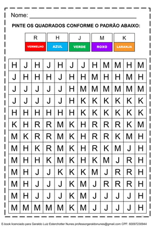 PINTE OS QUADRADOS CONFORME O PADRÃO ABAIXO:
H J H J H J J H M M H M
J H H H J H H M H H M H
J J J J J H M M M M M M
J J J J J H K K K K K K
H H H H H H K K K K K K
K H R R M K H R R R K M
M K R R M K H R R K M H
M H K R M K H R K M J H
M H H K M K H K M J R H
M H J J K K K M J R R H
M H J J J K M J R R R H
M H J J J K M J J J J H
M M M M M K M J J J J H
Nome: _________________________________
H J M KR
AZUL VERDE ROXO LARANJAVERMELHO
55
E-book licenciado para Geraldo Luiz Esterchotter Nunes professorgeraldonunes@gmail.com CPF: 60097230944
 