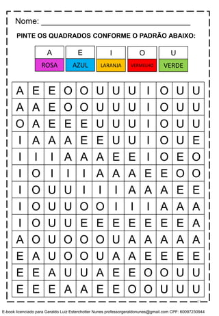 PINTE OS QUADRADOS CONFORME O PADRÃO ABAIXO:
A E E O O U U U I O U U
A A E O O U U U I O U U
O A E E E U U U I O U U
I A A A E E U U I O U E
I I I A A A E E I O E O
I O I I I A A A E E O O
I O U U I I I A A A E E
I O U U O O I I I A A A
I O U U E E E E E E E A
A O U O O O U A A A A A
E A U O O U A A E E E E
E E A U U A E E O O U U
E E E A A E E O O U U U
Nome: _________________________________
E I O UA
AZUL LARANJA VERMELHO VERDEROSA
57
E-book licenciado para Geraldo Luiz Esterchotter Nunes professorgeraldonunes@gmail.com CPF: 60097230944
 