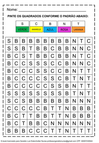 PINTE OS QUADRADOS CONFORME O PADRÃO ABAIXO:
S B B B B B B B B N T C
S S B T B B C B B N N C
B C S T B B C B B N T C
B C C S S S C C B N N C
B C C C S S C C B N T T
B C C C C S S C B T N T
B C C C C C S S B N T T
S S S S S S S S B T N T
S C S B B B B B B N N N
C C C C C B T T N B B B
B C T T B B T T N B B B
B C T B B C N N N N N N
B B B C C C T T N T T T
Nome: _________________________________
C B N TS
AMARELO AZUL ROSA LARANJAVERDE
58
E-book licenciado para Geraldo Luiz Esterchotter Nunes professorgeraldonunes@gmail.com CPF: 60097230944
 