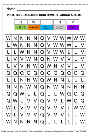 PINTE OS QUADRADOS CONFORME O PADRÃO ABAIXO:
W N N N N Q V W W W W W
L W N N N Q V W W W L V
L L W N N Q V W W L L V
L V V W N Q N W V V L V
L V V N W Q W N V V L V
Q Q Q Q Q Q Q Q Q Q Q Q
L L N N W Q W N N L L L
N N N W N Q N W N N N N
Q Q W L L Q L L W Q Q Q
Q W L V V Q V V L W Q Q
W L V V V Q V V V L W W
W L V V V Q V V V L L W
W N N N N Q L L L L L W
Nome: _________________________________
W L N VQ
LARANJA AZUL CINZA ROXOVERDE
59
E-book licenciado para Geraldo Luiz Esterchotter Nunes professorgeraldonunes@gmail.com CPF: 60097230944
 