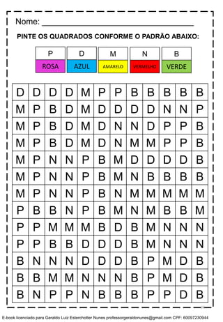 PINTE OS QUADRADOS CONFORME O PADRÃO ABAIXO:
D D D D M P P B B B B B
M P B D M D D D D N N P
M P B D M D N N D P P B
M P B D M D N M M P P B
M P N N P B M D D D D B
M P N N P B M N B B B B
M P N N P B N M M M M M
P B B N P B M N M B B M
P P M M M B D B M N N N
P P B B D D D B M N N N
B N N N D D D B P M D B
B B M M N N N B P M D B
B N P P N B B B P P D B
Nome: _________________________________
D M N BP
AZUL AMARELO VERMELHO VERDEROSA
60
E-book licenciado para Geraldo Luiz Esterchotter Nunes professorgeraldonunes@gmail.com CPF: 60097230944
 