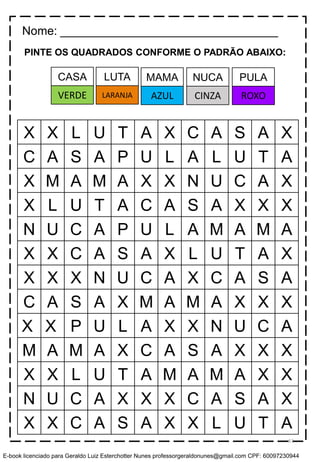 PINTE OS QUADRADOS CONFORME O PADRÃO ABAIXO:
X X L U T A X C A S A X
C A S A P U L A L U T A
X M A M A X X N U C A X
X L U T A C A S A X X X
N U C A P U L A M A M A
X X C A S A X L U T A X
X X X N U C A X C A S A
C A S A X M A M A X X X
X X P U L A X X N U C A
M A M A X C A S A X X X
X X L U T A M A M A X X
N U C A X X X C A S A X
X X C A S A X X L U T A
Nome: _________________________________
LUTA MAMA NUCA PULACASA
LARANJA AZUL CINZA ROXOVERDE
61
E-book licenciado para Geraldo Luiz Esterchotter Nunes professorgeraldonunes@gmail.com CPF: 60097230944
 