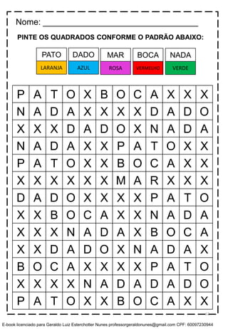 PINTE OS QUADRADOS CONFORME O PADRÃO ABAIXO:
P A T O X B O C A X X X
N A D A X X X X D A D O
X X X D A D O X N A D A
N A D A X X P A T O X X
P A T O X X B O C A X X
X X X X X X M A R X X X
D A D O X X X X P A T O
X X B O C A X X N A D A
X X X N A D A X B O C A
X X D A D O X N A D A X
B O C A X X X X P A T O
X X X X N A D A D A D O
P A T O X X B O C A X X
Nome: _________________________________
DADO MAR BOCA NADAPATO
AZUL ROSA VERMELHO VERDELARANJA
62
E-book licenciado para Geraldo Luiz Esterchotter Nunes professorgeraldonunes@gmail.com CPF: 60097230944
 