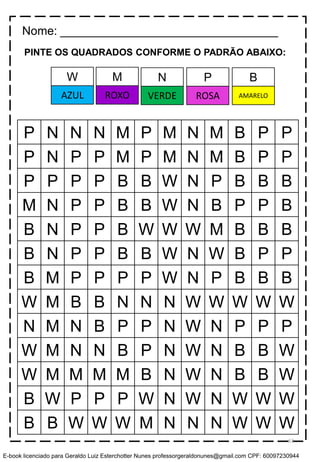 PINTE OS QUADRADOS CONFORME O PADRÃO ABAIXO:
P N N N M P M N M B P P
P N P P M P M N M B P P
P P P P B B W N P B B B
M N P P B B W N B P P B
B N P P B W W W M B B B
B N P P B B W N W B P P
B M P P P P W N P B B B
W M B B N N N W W W W W
N M N B P P N W N P P P
W M N N B P N W N B B W
W M M M M B N W N B B W
B W P P P W N W N W W W
B B W W W M N N N W W W
Nome: _________________________________
M N P BW
ROXO VERDE ROSA AMARELOAZUL
63
E-book licenciado para Geraldo Luiz Esterchotter Nunes professorgeraldonunes@gmail.com CPF: 60097230944
 