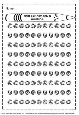 9 6 6 6 6 6 6 9 6 9 6
9 6 6 9 6 9 6 6 6 6 9
6 6 6 6 9 6 6 9 6 6 6
9 6 9 6 6 6 9 6 9 6 6
6 9 6 6 9 9 6 6 6 9 6
9 6 6 6 6 9 6 9 6 9 9
6 9 9 6 9 9 6 9 6 9 6
6 6 6 9 6 6 6 6 9 6 9
9 6 9 6 9 6 9 6 9 6 9
PINTE AS FLORES COM O
NÚMERO 9
Nome: _________________________________
64
E-book licenciado para Geraldo Luiz Esterchotter Nunes professorgeraldonunes@gmail.com CPF: 60097230944
 