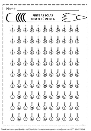 9 6 6 6 6 6 6 9 6 9 6
9 6 6 9 6 9 6 6 6 6 9
6 6 6 6 9 6 6 9 6 6 6
9 6 9 6 6 6 9 6 9 6 6
6 9 6 6 9 9 6 6 6 9 6
9 6 6 6 6 9 6 9 6 9 9
6 9 9 6 9 9 6 9 6 9 6
6 6 6 9 6 6 6 6 9 6 9
9 6 9 6 9 6 9 6 9 6 9
PINTE AS BOLAS
COM O NÚMERO 6
Nome: _________________________________
65
E-book licenciado para Geraldo Luiz Esterchotter Nunes professorgeraldonunes@gmail.com CPF: 60097230944
 