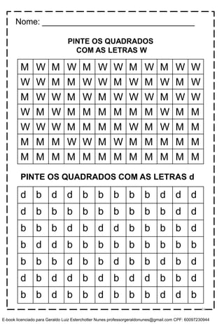 PINTE OS QUADRADOS
COM AS LETRAS W
M W M W M W W M W M W W
W W M M W W M W M W M W
M W W M W M W W W M W W
W M W M M M M M M W M M
W W W M M M M W M W M M
M M M W W M W M M M M M
M M M M M M M M M M M M
d b d d b b b b b d d d
d b b b b b b b b b d d
b b b d b d d b b b b d
b d d b b b b b b b b b
b b b d b b d b b d b d
d b d d b d b d d b b d
b b d b b d b b b d d b
PINTE OS QUADRADOS COM AS LETRAS d
Nome: _________________________________
66
E-book licenciado para Geraldo Luiz Esterchotter Nunes professorgeraldonunes@gmail.com CPF: 60097230944
 