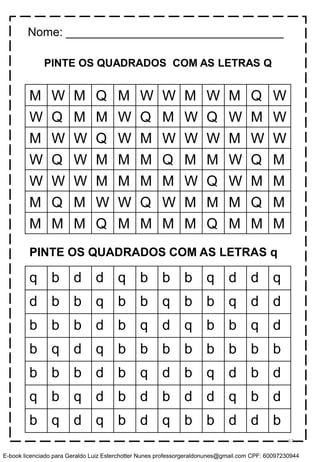 PINTE OS QUADRADOS COM AS LETRAS Q
M W M Q M W W M W M Q W
W Q M M W Q M W Q W M W
M W W Q W M W W W M W W
W Q W M M M Q M M W Q M
W W W M M M M W Q W M M
M Q M W W Q W M M M Q M
M M M Q M M M M Q M M M
q b d d q b b b q d d q
d b b q b b q b b q d d
b b b d b q d q b b q d
b q d q b b b b b b b b
b b b d b q d b q d b d
q b q d b d b d d q b d
b q d q b d q b b d d b
PINTE OS QUADRADOS COM AS LETRAS q
Nome: _________________________________
67
E-book licenciado para Geraldo Luiz Esterchotter Nunes professorgeraldonunes@gmail.com CPF: 60097230944
 