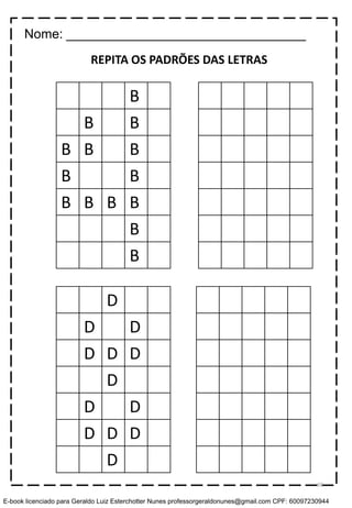 B
B B
B B B
B B
B B B B
B
B
D
D D
D D D
D
D D
D D D
D
REPITA OS PADRÕES DAS LETRAS
Nome: _________________________________
69
E-book licenciado para Geraldo Luiz Esterchotter Nunes professorgeraldonunes@gmail.com CPF: 60097230944
 