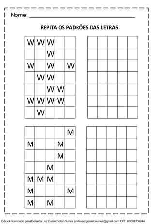 W W W
W
W W W
W W
W W
W W W W
W
M
M M
M
M
M M M
M M
M M
REPITA OS PADRÕES DAS LETRAS
Nome: _________________________________
71
E-book licenciado para Geraldo Luiz Esterchotter Nunes professorgeraldonunes@gmail.com CPF: 60097230944
 