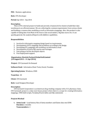 POC: Business applications
Role: ETLDeveloper
Period:Apr 2014 – Sep 2014
Description
This is CTS’s internal project to build and provide a framework forclients to build their data
warehouse in an efficientmanner. We are collecting the commonrequirements from various clients
and building a common data modelling as well as Informaticamappings. Also, this product is also
capable of taking data from Most of the Source Like social media’s, Big data source etc. It can
quickly generate the analytical Reports with Additive capabilities.
Responsibilities
1. Involved in Informatica mapping design based on requirements.
2. Development of ETL mappings and workflows according to the design.
3. Developing ETL mappings and workflows in Informatica cloud
4. Development of Oracle SQL queries and Packages.
5. Unit testing of all the developed objects
6. Post Deployment support.
Organization:Hewlett-PackardGlobal SoftLimited
(10 August2011– 11 Apr2014)
Project: CVS Caremark On Demand
SoftwareUsed: Informatica Client Tools, Oracle,Teradata
Operating System: Windows, UNIX
TeamSize: 40
Client: CVS Caremark
Role: Lead Designer/Developer
Description
CVS Caremark Corporation is an American drug retailing company with a U.S. pharmacy chain.
CVS Caremark project is a data ware house project where there is a scope for creating Informatica
mappings, UNIX shell scripts, Teradata/Oracle tables and SQL statements .
Projects Worked
1. Aetna Load – Load history files of Aetna members and Claims data into EDW.
Duration: 2 months
Team members: 2
 