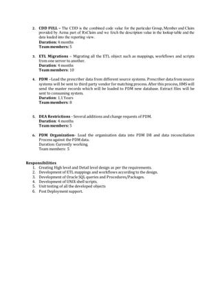 2. CDD FULL – The CDD is the combined code value for the particular Group, Member and Claim
provided by Aetna part of RxClaim and we fetch the description value in the lookup table and the
data loaded into the reporting view.
Duration: 4 months
Team members: 5
3. ETL Migrations – Migrating all the ETL object such as mappings, workflows and scripts
from one server to another.
Duration: 4 months
Team members: 10
4. PDM –Load the prescriber data from different source systems. Prescriber data from source
systems will be sent to third party vendor for matching process. After this process, HMS will
send the master records which will be loaded to PDM new database. Extract files will be
sent to consuming system.
Duration: 1.1 Years
Team members: 8
5. DEA Restrictions - Several additions and change requests of PDM.
Duration: 4 months
Team members: 5
6. PDM Organization- Load the organization data into PDM DB and data reconciliation
Process against the PDM data.
Duration: Currently working.
Team members: 5
Responsibilities
1. Creating High level and Detail level design as per the requirements.
2. Development of ETL mappings and workflows according to the design.
3. Development of Oracle SQL queries and Procedures/Packages.
4. Development of UNIX shell scripts.
5. Unit testing of all the developed objects
6. Post Deployment support.
 