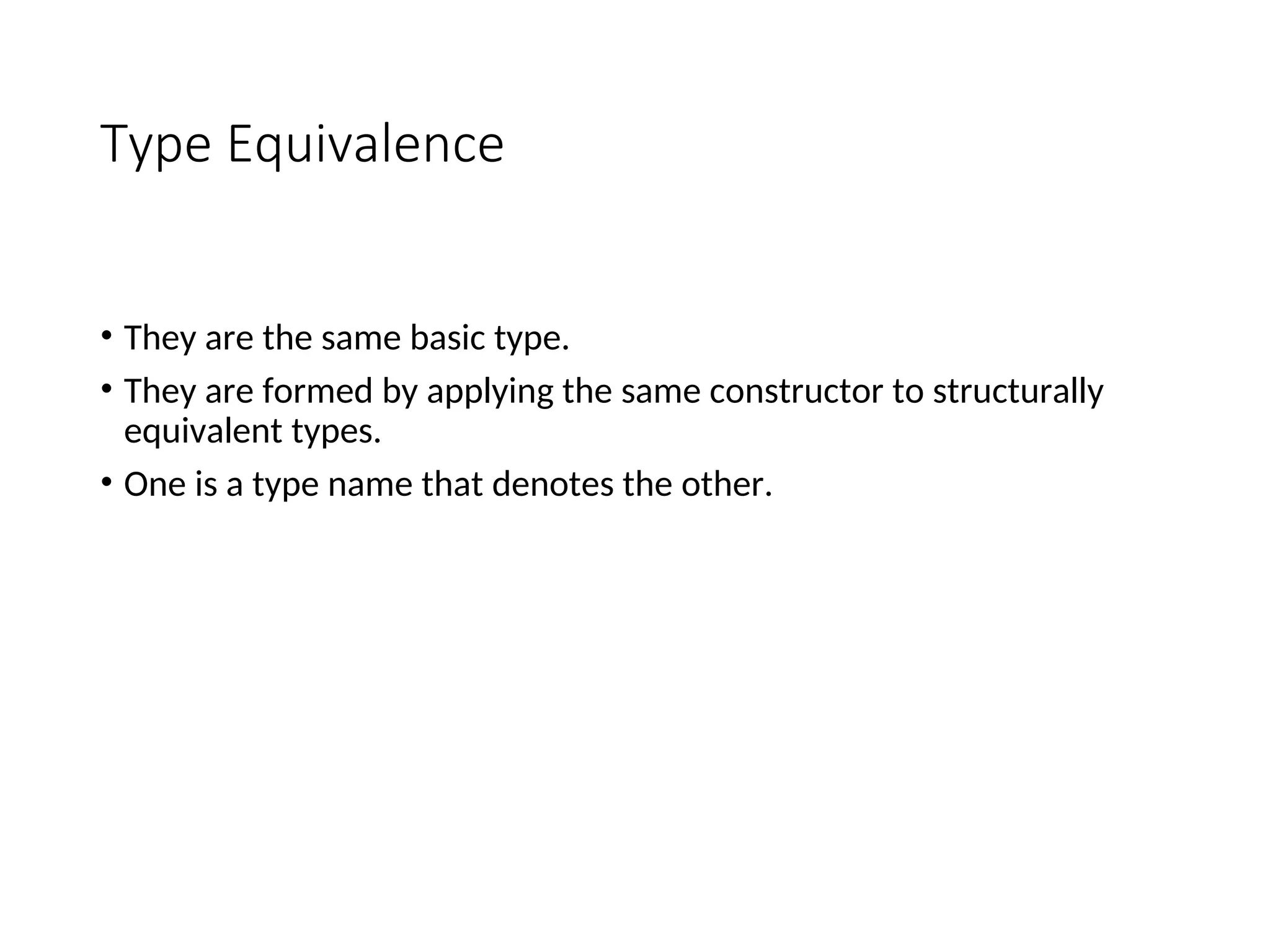 Type Equivalence
• They are the same basic type.
• They are formed by applying the same constructor to structurally
equivalent types.
• One is a type name that denotes the other.
 