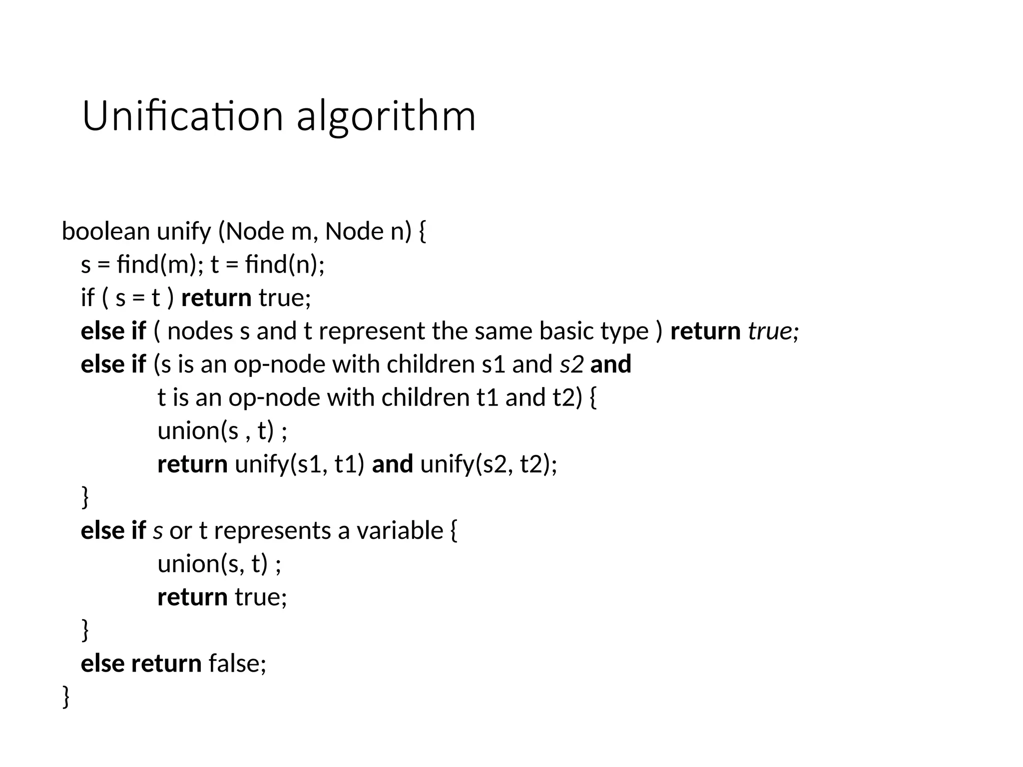 Unification algorithm
boolean unify (Node m, Node n) {
s = find(m); t = find(n);
if ( s = t ) return true;
else if ( nodes s and t represent the same basic type ) return true;
else if (s is an op-node with children s1 and s2 and
t is an op-node with children t1 and t2) {
union(s , t) ;
return unify(s1, t1) and unify(s2, t2);
}
else if s or t represents a variable {
union(s, t) ;
return true;
}
else return false;
}
 