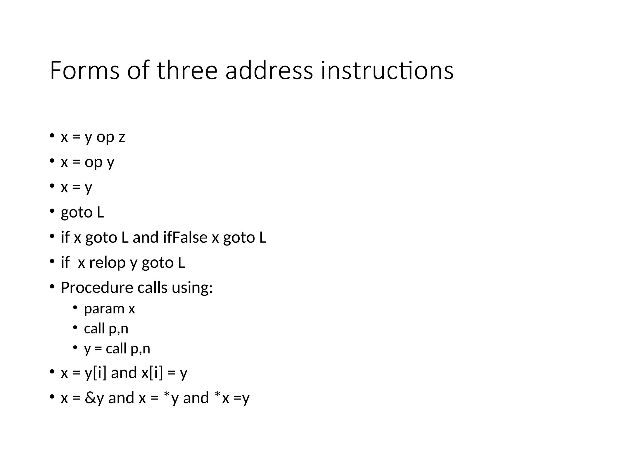 Forms of three address instructions
• x = y op z
• x = op y
• x = y
• goto L
• if x goto L and ifFalse x goto L
• if x relop y goto L
• Procedure calls using:
• param x
• call p,n
• y = call p,n
• x = y[i] and x[i] = y
• x = &y and x = *y and *x =y
 