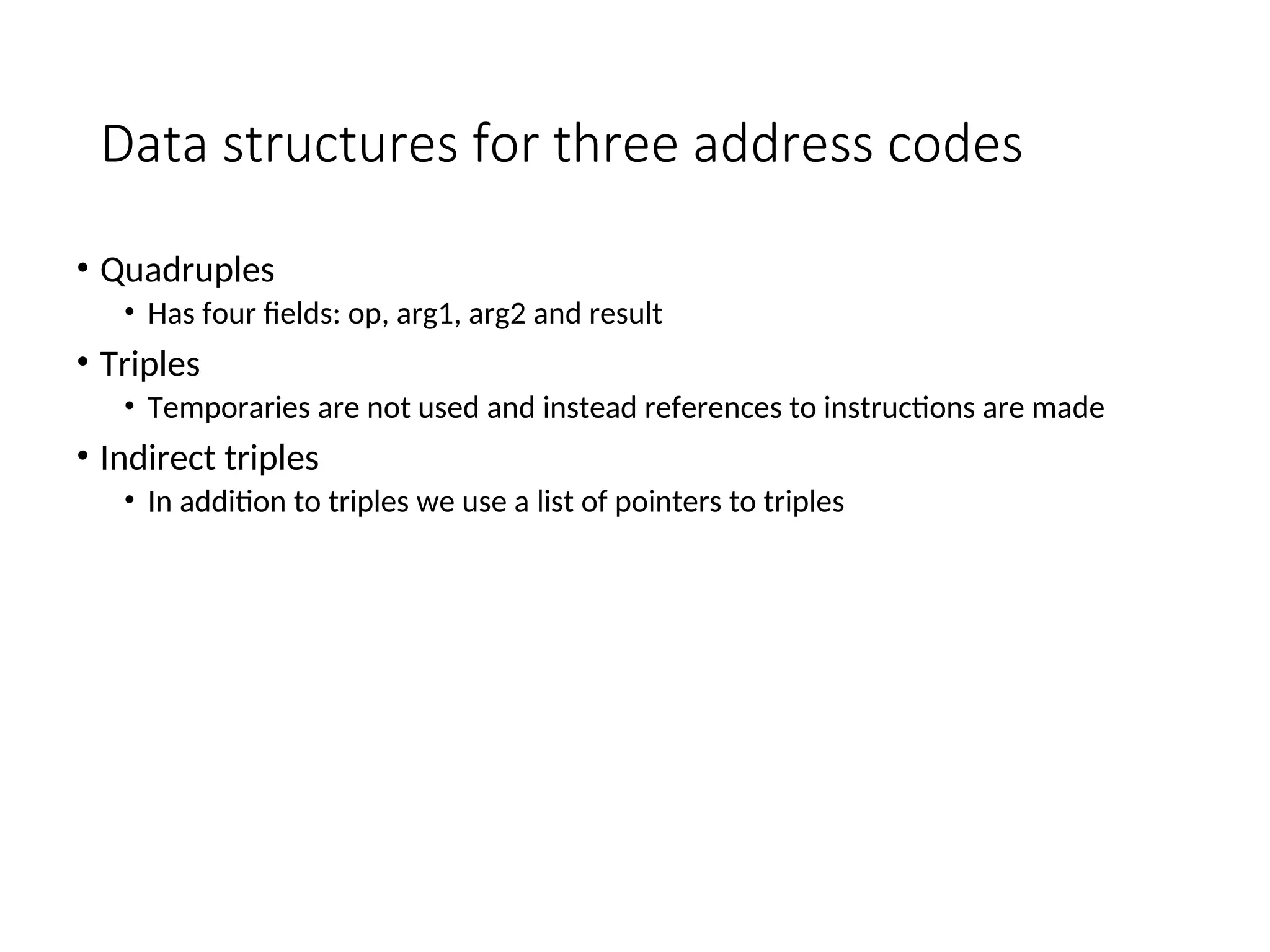 Data structures for three address codes
• Quadruples
• Has four fields: op, arg1, arg2 and result
• Triples
• Temporaries are not used and instead references to instructions are made
• Indirect triples
• In addition to triples we use a list of pointers to triples
 