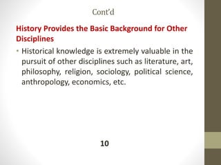Cont’d
History Provides the Basic Background for Other
Disciplines
• Historical knowledge is extremely valuable in the
pursuit of other disciplines such as literature, art,
philosophy, religion, sociology, political science,
anthropology, economics, etc.
10
 