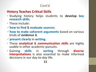 Cont’d
History Teaches Critical Skills
• Studying history helps students to develop key
research skills.
• These include:
how to find & evaluate sources;
how to make coherent arguments based on various
kinds of evidence &
present clearly in writing.
• These analytical & communication skills are highly
usable in other academic pursuits.
• Gaining skills in sorting through diverse
interpretations is also essential to make informed
decisions in our day-to-day life.
11
 