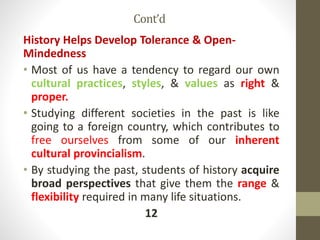Cont’d
History Helps Develop Tolerance & Open-
Mindedness
• Most of us have a tendency to regard our own
cultural practices, styles, & values as right &
proper.
• Studying different societies in the past is like
going to a foreign country, which contributes to
free ourselves from some of our inherent
cultural provincialism.
• By studying the past, students of history acquire
broad perspectives that give them the range &
flexibility required in many life situations.
12
 