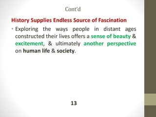 Cont’d
History Supplies Endless Source of Fascination
• Exploring the ways people in distant ages
constructed their lives offers a sense of beauty &
excitement, & ultimately another perspective
on human life & society.
13
 