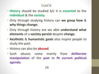 Cont’d
• History should be studied b/c it is essential to the
individual & the society.
• Only through studying history can we grasp how &
why things change;
• Only through history are we able understand what
elements of a society persist despite change.
• Aesthetic & humanistic goals also inspire people to
study the past.
• History can also be abused.
• Such abuses come mainly from deliberate
manipulation of the past to fit current political
agenda.
14
 
