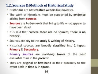 1.2.Sources&Methods of HistoricalStudy
• Historians are not creative writers like novelists.
• The work of historians must be supported by evidence
arising from sources.
• Sources are instruments that bring to life what appear to
have been dead.
• It is said that “where there are no sources, there is no
history”.
• Sources are key to the study & writing of history.
• Historical sources are broadly classified into 2 types:
Primary & Secondary.
• Primary sources are surviving traces of the past
available to us in the present.
• They are original or first-hand in their proximity to the
event both in time & in space.
16
 