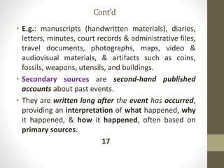 Cont’d
• E.g.: manuscripts (handwritten materials), diaries,
letters, minutes, court records & administrative files,
travel documents, photographs, maps, video &
audiovisual materials, & artifacts such as coins,
fossils, weapons, utensils, and buildings.
• Secondary sources are second-hand published
accounts about past events.
• They are written long after the event has occurred,
providing an interpretation of what happened, why
it happened, & how it happened, often based on
primary sources.
17
 