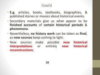 Cont’d
• E.g. articles, books, textbooks, biographies, &
published stories or movies about historical events.
• Secondary materials give us what appear to be
finished accounts of certain historical periods &
phenomena.
• Nevertheless, no history work can be taken as final,
as new sources keep coming to light.
• New sources make possible new historical
interpretations or entirely new historical
reconstructions.
18
 