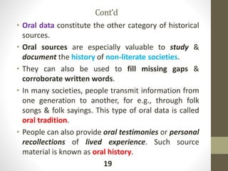 Cont’d
• Oral data constitute the other category of historical
sources.
• Oral sources are especially valuable to study &
document the history of non-literate societies.
• They can also be used to fill missing gaps &
corroborate written words.
• In many societies, people transmit information from
one generation to another, for e.g., through folk
songs & folk sayings. This type of oral data is called
oral tradition.
• People can also provide oral testimonies or personal
recollections of lived experience. Such source
material is known as oral history.
19
 