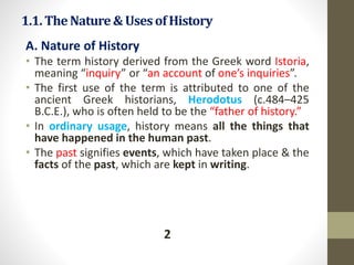 1.1.TheNature&Usesof History
A. Nature of History
• The term history derived from the Greek word Istoria,
meaning “inquiry” or “an account of one’s inquiries”.
• The first use of the term is attributed to one of the
ancient Greek historians, Herodotus (c.484–425
B.C.E.), who is often held to be the “father of history.”
• In ordinary usage, history means all the things that
have happened in the human past.
• The past signifies events, which have taken place & the
facts of the past, which are kept in writing.
2
 