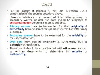 Cont’d
• For the history of Ethiopia & the Horn, historians use a
combination of the sources described above.
• However, whatever the source of information-primary or
secondary, written or oral- the data should be subjected to
critical evaluation before it is used as evidence.
• Primary sources have to be verified for their originality &
authenticity because sometimes primary sources like letters may
be forged.
• Secondary sources have to be examined for the reliability of
their reconstructions.
• Oral data may lose its originality & authenticity due to
distortion through time.
• Therefore, it should be crosschecked with other sources such
as written documents to determine its veracity or
authenticity.
20
 
