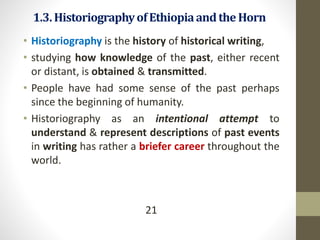 1.3.HistoriographyofEthiopiaandthe Horn
• Historiography is the history of historical writing,
• studying how knowledge of the past, either recent
or distant, is obtained & transmitted.
• People have had some sense of the past perhaps
since the beginning of humanity.
• Historiography as an intentional attempt to
understand & represent descriptions of past events
in writing has rather a briefer career throughout the
world.
21
 