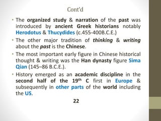 Cont’d
• The organized study & narration of the past was
introduced by ancient Greek historians notably
Herodotus & Thucydides (c.455-400B.C.E.)
• The other major tradition of thinking & writing
about the past is the Chinese.
• The most important early figure in Chinese historical
thought & writing was the Han dynasty figure Sima
Qian (145–86 B.C.E.).
• History emerged as an academic discipline in the
second half of the 19th C first in Europe &
subsequently in other parts of the world including
the US.
22
 