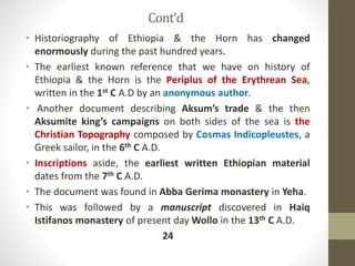 Cont’d
• Historiography of Ethiopia & the Horn has changed
enormously during the past hundred years.
• The earliest known reference that we have on history of
Ethiopia & the Horn is the Periplus of the Erythrean Sea,
written in the 1st C A.D by an anonymous author.
• Another document describing Aksum’s trade & the then
Aksumite king’s campaigns on both sides of the sea is the
Christian Topography composed by Cosmas Indicopleustes, a
Greek sailor, in the 6th C A.D.
• Inscriptions aside, the earliest written Ethiopian material
dates from the 7th C A.D.
• The document was found in Abba Gerima monastery in Yeha.
• This was followed by a manuscript discovered in Haiq
Istifanos monastery of present day Wollo in the 13th C A.D.
24
 