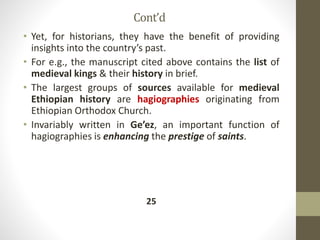 Cont’d
• Yet, for historians, they have the benefit of providing
insights into the country’s past.
• For e.g., the manuscript cited above contains the list of
medieval kings & their history in brief.
• The largest groups of sources available for medieval
Ethiopian history are hagiographies originating from
Ethiopian Orthodox Church.
• Invariably written in Ge’ez, an important function of
hagiographies is enhancing the prestige of saints.
25
 