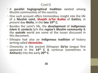 Cont’d
• A parallel hagiographical tradition existed among
Muslim communities of the country.
• One such account offers tremendous insight into the life
of a Muslim saint, Shaykh Ja’far Bukko of Gattira, in
present day Wollo, in the late 19th C.
• Besides the saint’s life, the development of indigenous
Islam & contacts b/n the region’s Muslim community &
the outside world are some of the issues discussed in
this document.
• Ethiopia had also an indigenous tradition of history
writing called chronicles.
• Chronicles in the ancient Ethiopian Ge’ez tongue first
appeared in the 14th C & continue (sometimes in
Amharic) into the early 20th C.
26
 