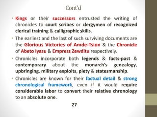 Cont’d
• Kings or their successors entrusted the writing of
chronicles to court scribes or clergymen of recognized
clerical training & calligraphic skills.
• The earliest and the last of such surviving documents are
the Glorious Victories of Amde-Tsion & the Chronicle
of Abeto Iyasu & Empress Zewditu respectively.
• Chronicles incorporate both legends & facts-past &
contemporary about the monarch’s genealogy,
upbringing, military exploits, piety & statesmanship.
• Chronicles are known for their factual detail & strong
chronological framework, even if it would require
considerable labor to convert their relative chronology
to an absolute one.
27
 