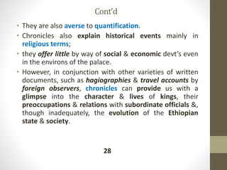 Cont’d
• They are also averse to quantification.
• Chronicles also explain historical events mainly in
religious terms;
• they offer little by way of social & economic devt’s even
in the environs of the palace.
• However, in conjunction with other varieties of written
documents, such as hagiographies & travel accounts by
foreign observers, chronicles can provide us with a
glimpse into the character & lives of kings, their
preoccupations & relations with subordinate officials &,
though inadequately, the evolution of the Ethiopian
state & society.
28
 