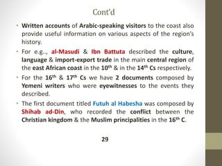 Cont’d
• Written accounts of Arabic-speaking visitors to the coast also
provide useful information on various aspects of the region’s
history.
• For e.g.., al-Masudi & Ibn Battuta described the culture,
language & import-export trade in the main central region of
the east African coast in the 10th & in the 14th Cs respectively.
• For the 16th & 17th Cs we have 2 documents composed by
Yemeni writers who were eyewitnesses to the events they
described.
• The first document titled Futuh al Habesha was composed by
Shihab ad-Din, who recorded the conflict between the
Christian kingdom & the Muslim principalities in the 16th C.
29
 