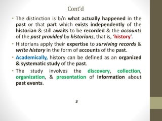 Cont’d
• The distinction is b/n what actually happened in the
past or that part which exists independently of the
historian & still awaits to be recorded & the accounts
of the past provided by historians, that is, ‘history’.
• Historians apply their expertise to surviving records &
write history in the form of accounts of the past.
• Academically, history can be defined as an organized
& systematic study of the past.
• The study involves the discovery, collection,
organization, & presentation of information about
past events.
3
 