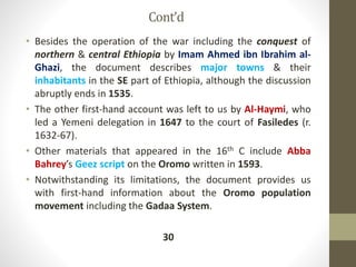 Cont’d
• Besides the operation of the war including the conquest of
northern & central Ethiopia by Imam Ahmed ibn Ibrahim al-
Ghazi, the document describes major towns & their
inhabitants in the SE part of Ethiopia, although the discussion
abruptly ends in 1535.
• The other first-hand account was left to us by Al-Haymi, who
led a Yemeni delegation in 1647 to the court of Fasiledes (r.
1632-67).
• Other materials that appeared in the 16th C include Abba
Bahrey’s Geez script on the Oromo written in 1593.
• Notwithstanding its limitations, the document provides us
with first-hand information about the Oromo population
movement including the Gadaa System.
30
 
