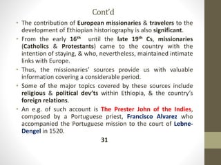 Cont’d
• The contribution of European missionaries & travelers to the
development of Ethiopian historiography is also significant.
• From the early 16th until the late 19th Cs, missionaries
(Catholics & Protestants) came to the country with the
intention of staying, & who, nevertheless, maintained intimate
links with Europe.
• Thus, the missionaries’ sources provide us with valuable
information covering a considerable period.
• Some of the major topics covered by these sources include
religious & political dev’ts within Ethiopia, & the country’s
foreign relations.
• An e.g. of such account is The Prester John of the Indies,
composed by a Portuguese priest, Francisco Alvarez who
accompanied the Portuguese mission to the court of Lebne-
Dengel in 1520.
31
 