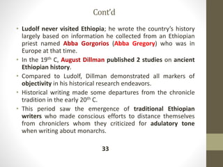 Cont’d
• Ludolf never visited Ethiopia; he wrote the country’s history
largely based on information he collected from an Ethiopian
priest named Abba Gorgorios (Abba Gregory) who was in
Europe at that time.
• In the 19th C, August Dillman published 2 studies on ancient
Ethiopian history.
• Compared to Ludolf, Dillman demonstrated all markers of
objectivity in his historical research endeavors.
• Historical writing made some departures from the chronicle
tradition in the early 20th C.
• This period saw the emergence of traditional Ethiopian
writers who made conscious efforts to distance themselves
from chroniclers whom they criticized for adulatory tone
when writing about monarchs.
33
 