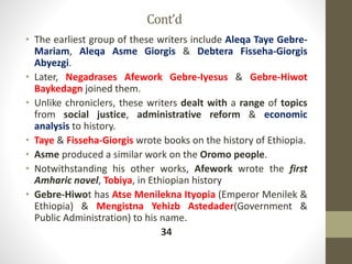 Cont’d
• The earliest group of these writers include Aleqa Taye Gebre-
Mariam, Aleqa Asme Giorgis & Debtera Fisseha-Giorgis
Abyezgi.
• Later, Negadrases Afework Gebre-Iyesus & Gebre-Hiwot
Baykedagn joined them.
• Unlike chroniclers, these writers dealt with a range of topics
from social justice, administrative reform & economic
analysis to history.
• Taye & Fisseha-Giorgis wrote books on the history of Ethiopia.
• Asme produced a similar work on the Oromo people.
• Notwithstanding his other works, Afework wrote the first
Amharic novel, Tobiya, in Ethiopian history
• Gebre-Hiwot has Atse Menilekna Ityopia (Emperor Menilek &
Ethiopia) & Mengistna Yehizb Astedader(Government &
Public Administration) to his name.
34
 