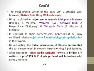 Cont’d
• The most prolific writer of the early 20th C Ethiopia was,
however, Blatten Geta Hiruy Wolde-Selassie.
• Hiruy published 4 major works namely Ethiopiana Metema
(Ethiopia & Metema), Wazema (Eve), Yehiwot Tarik (A
Biographical Dictionary) & Yeityopia Tarik (A History of
Ethiopia).
• In contrast to their predecessors, Gebre-Hiwot & Hiruy
exhibited relative objectivity & methodological sophistication
in their works.
• Unfortunately, the Italian occupation of Ethiopia interrupted
the early experiment in modern history writing & publications.
• After liberation, Tekle-Tsadik Mekuria formed a bridge b/n
writers in pre-1935 & Ethiopia professional historians who
came after him.
35
 