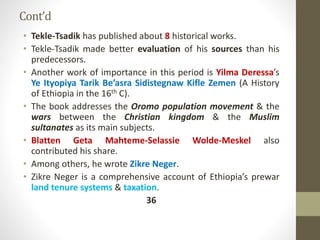 Cont’d
• Tekle-Tsadik has published about 8 historical works.
• Tekle-Tsadik made better evaluation of his sources than his
predecessors.
• Another work of importance in this period is Yilma Deressa’s
Ye Ityopiya Tarik Be’asra Sidistegnaw Kifle Zemen (A History
of Ethiopia in the 16th C).
• The book addresses the Oromo population movement & the
wars between the Christian kingdom & the Muslim
sultanates as its main subjects.
• Blatten Geta Mahteme-Selassie Wolde-Meskel also
contributed his share.
• Among others, he wrote Zikre Neger.
• Zikre Neger is a comprehensive account of Ethiopia’s prewar
land tenure systems & taxation.
36
 